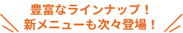 豊富なラインナップ！新メニューも次々登場！