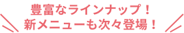 豊富なラインナップ！新メニューも次々登場！