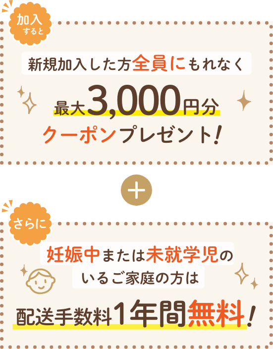 
                  加入すると 新規加入した方全員にもれなく 最大3,000円分クーポンプレゼント！ ＋
                  さらに 妊娠中または未就学児のいるご家庭の方は配達手数料1年間無料！
                
